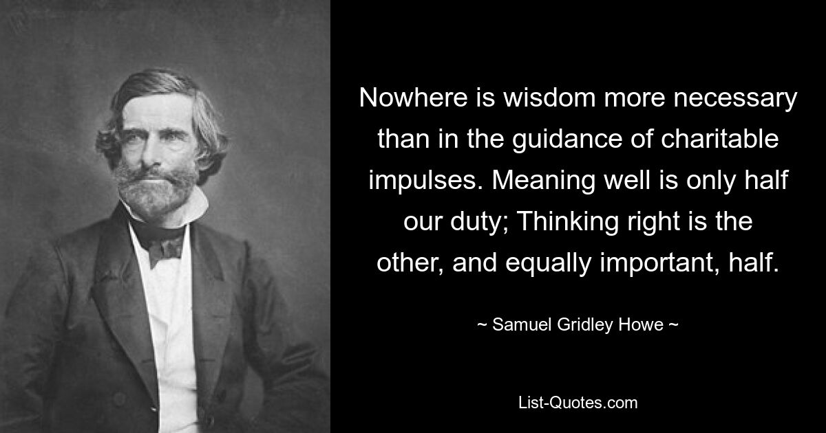 Nowhere is wisdom more necessary than in the guidance of charitable impulses. Meaning well is only half our duty; Thinking right is the other, and equally important, half. — © Samuel Gridley Howe