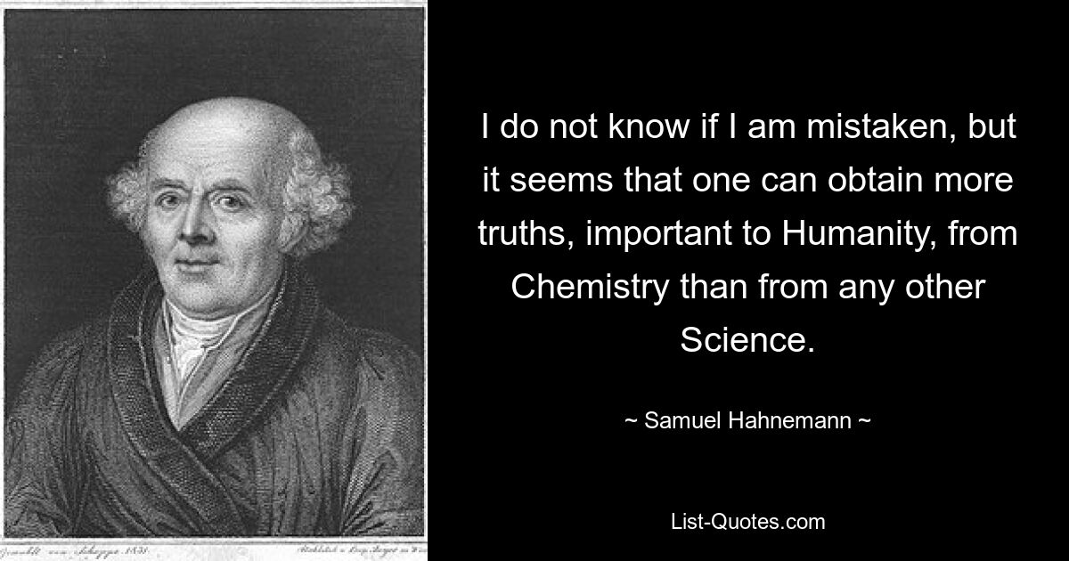 I do not know if I am mistaken, but it seems that one can obtain more truths, important to Humanity, from Chemistry than from any other Science. — © Samuel Hahnemann