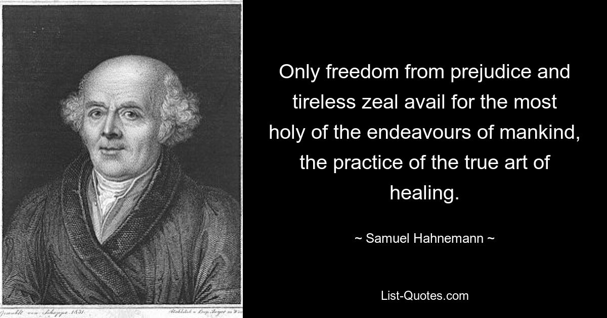 Only freedom from prejudice and tireless zeal avail for the most holy of the endeavours of mankind, the practice of the true art of healing. — © Samuel Hahnemann