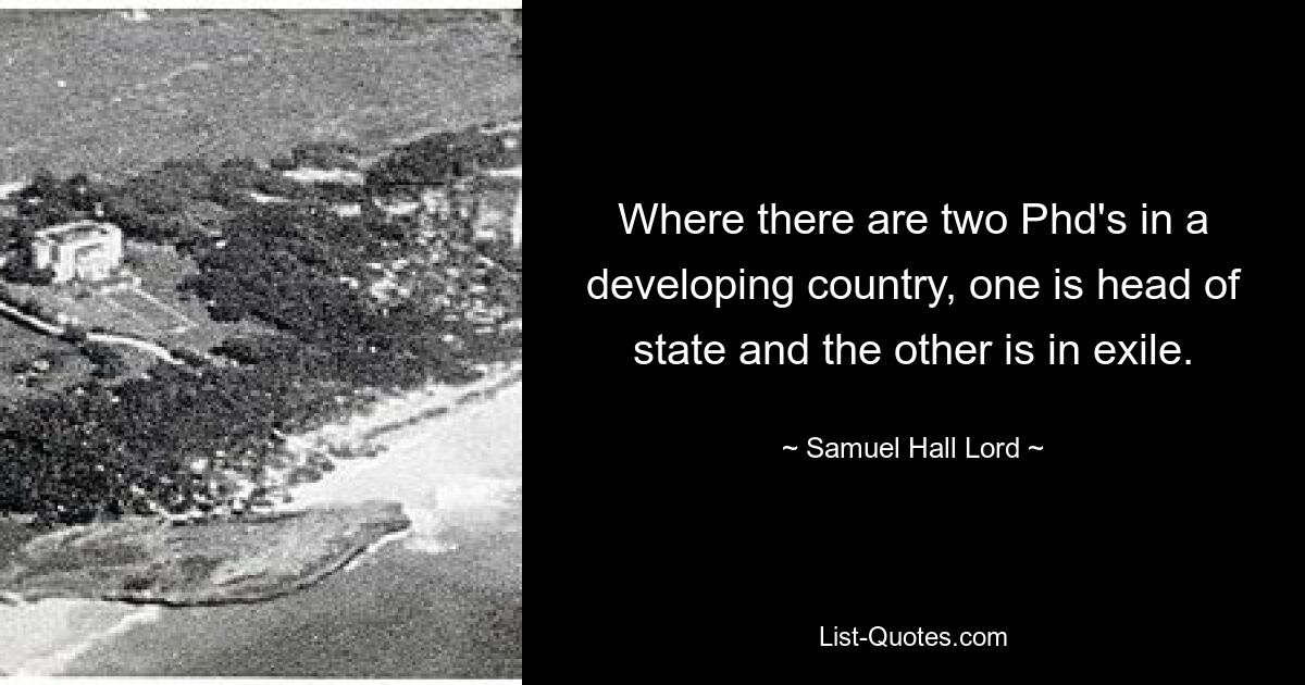 Where there are two Phd's in a developing country, one is head of state and the other is in exile. — © Samuel Hall Lord