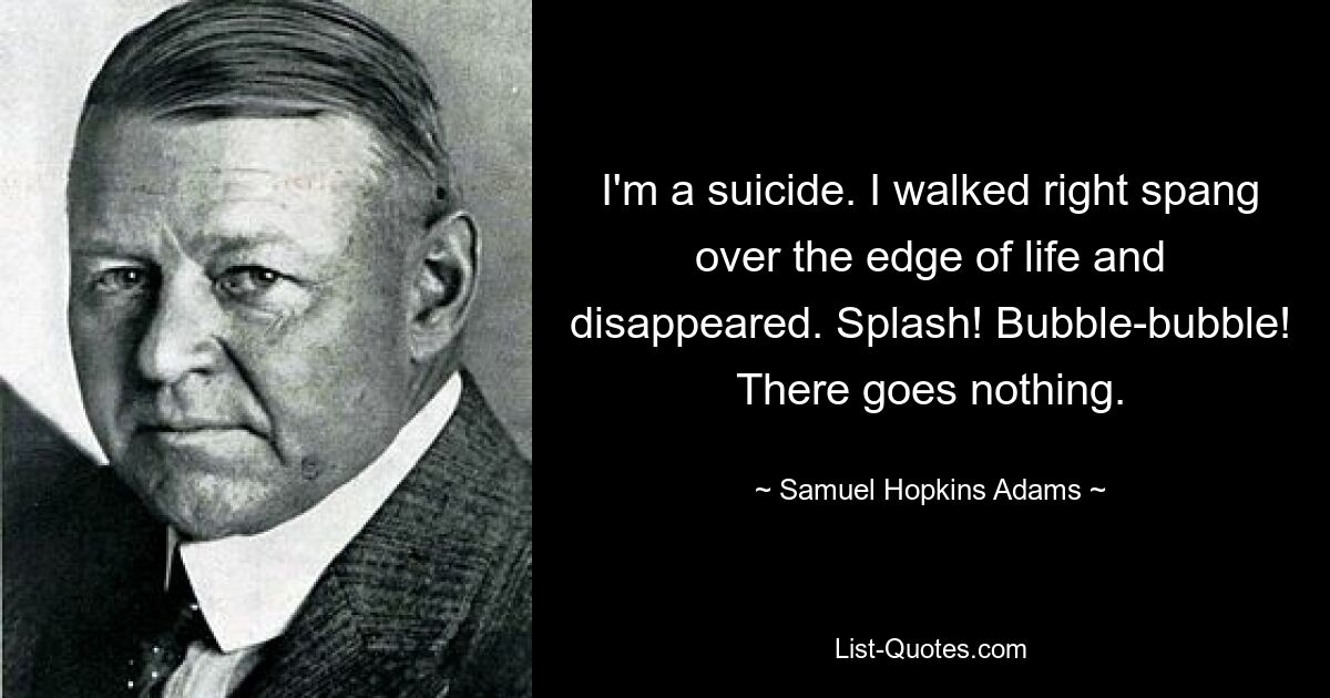 I'm a suicide. I walked right spang over the edge of life and disappeared. Splash! Bubble-bubble! There goes nothing. — © Samuel Hopkins Adams