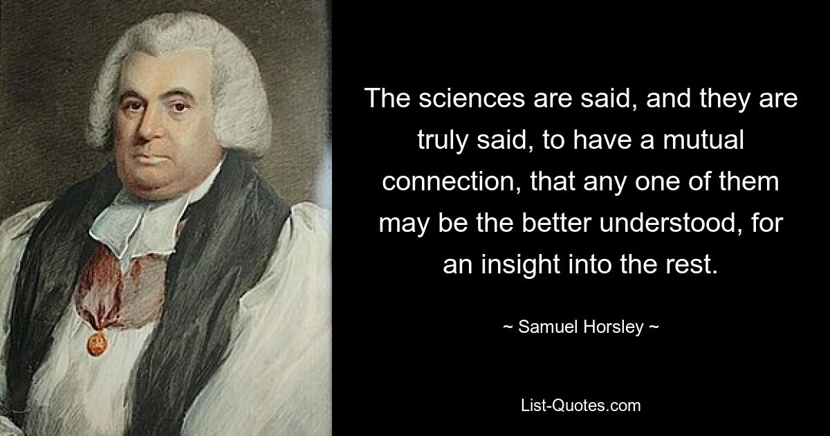 The sciences are said, and they are truly said, to have a mutual connection, that any one of them may be the better understood, for an insight into the rest. — © Samuel Horsley