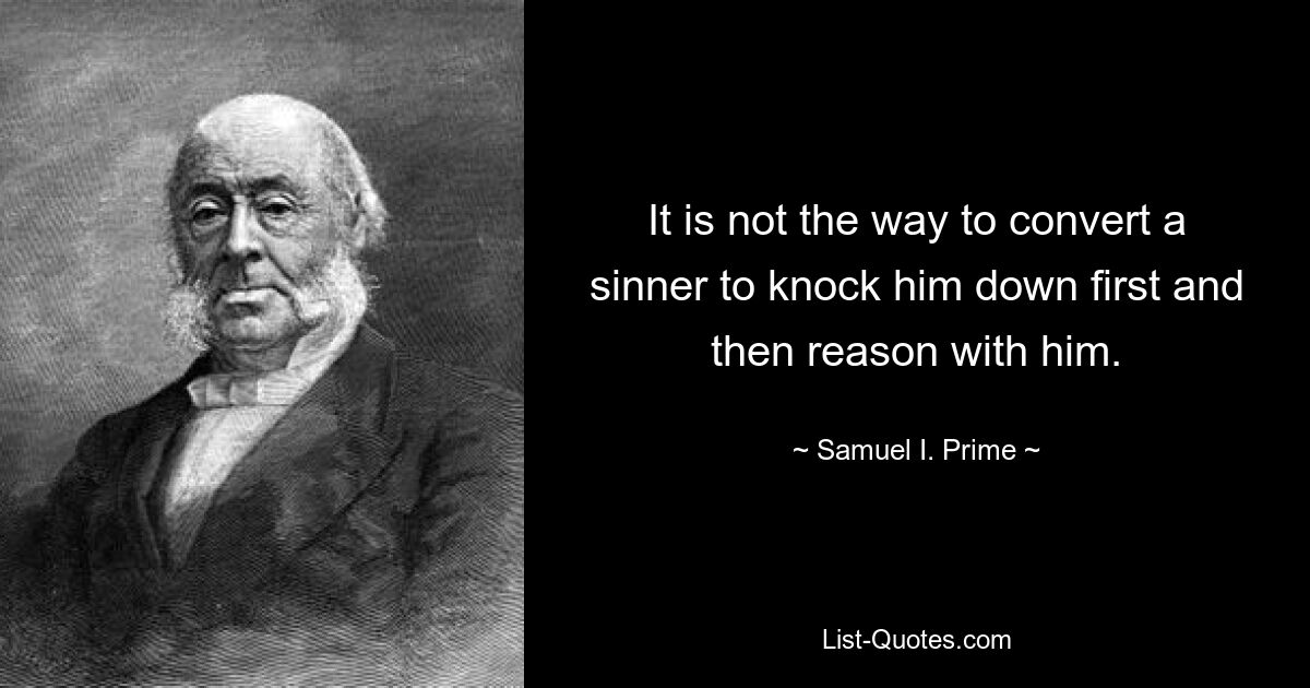 It is not the way to convert a sinner to knock him down first and then reason with him. — © Samuel I. Prime