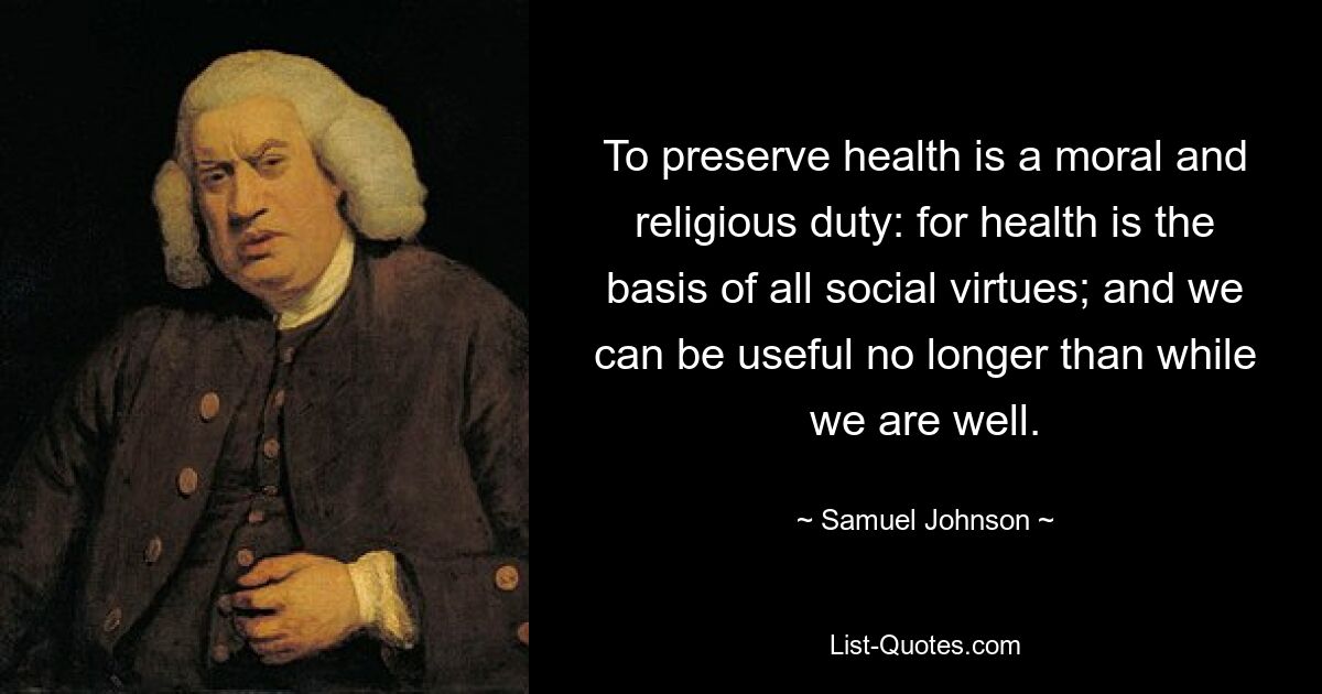 To preserve health is a moral and religious duty: for health is the basis of all social virtues; and we can be useful no longer than while we are well. — © Samuel Johnson