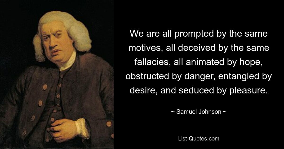 We are all prompted by the same motives, all deceived by the same fallacies, all animated by hope, obstructed by danger, entangled by desire, and seduced by pleasure. — © Samuel Johnson