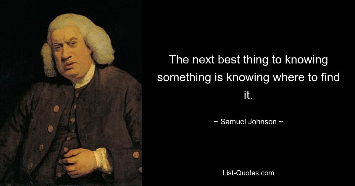 The next best thing to knowing something is knowing where to find it. — © Samuel Johnson