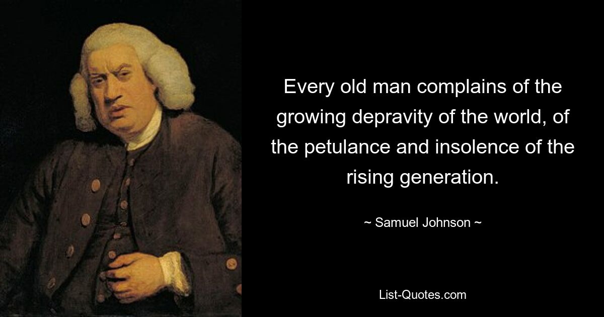 Every old man complains of the growing depravity of the world, of the petulance and insolence of the rising generation. — © Samuel Johnson