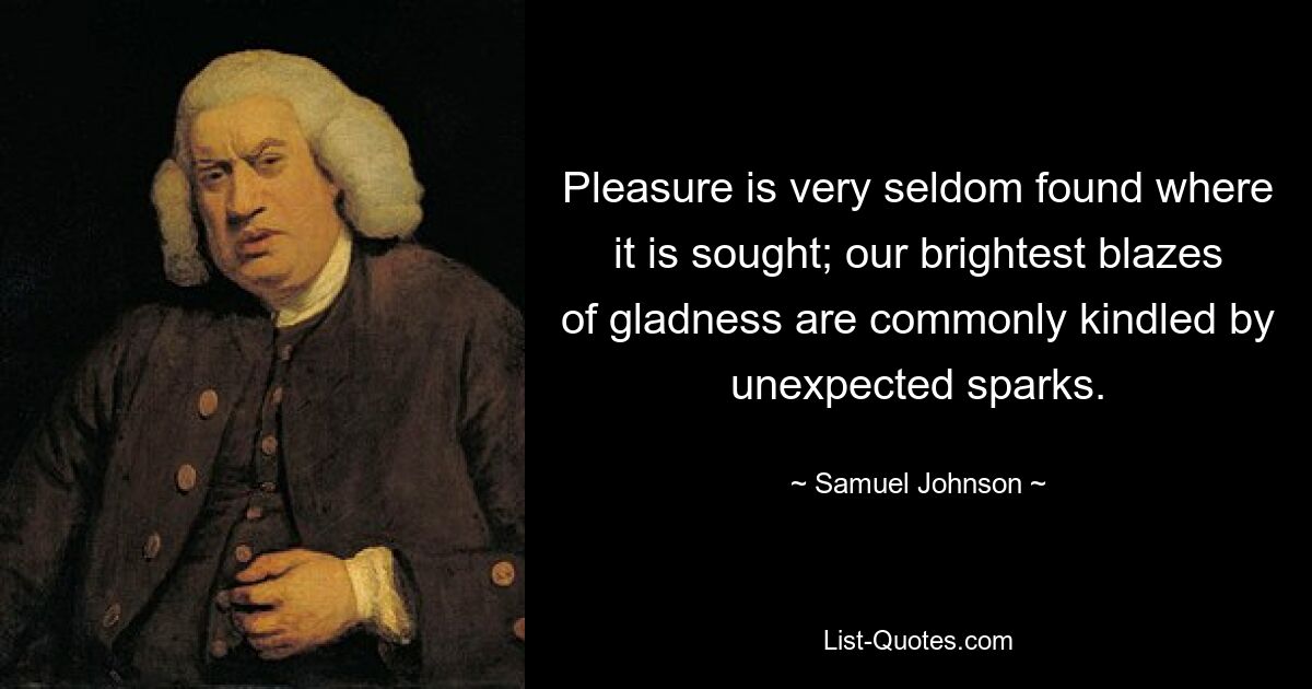 Pleasure is very seldom found where it is sought; our brightest blazes of gladness are commonly kindled by unexpected sparks. — © Samuel Johnson