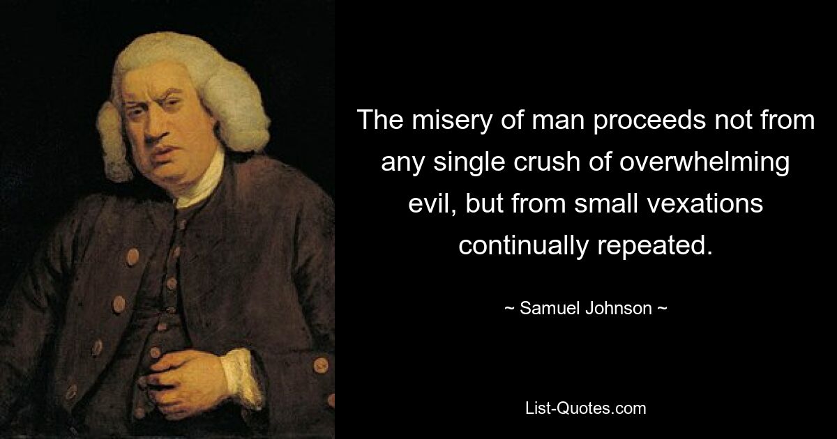 The misery of man proceeds not from any single crush of overwhelming evil, but from small vexations continually repeated. — © Samuel Johnson