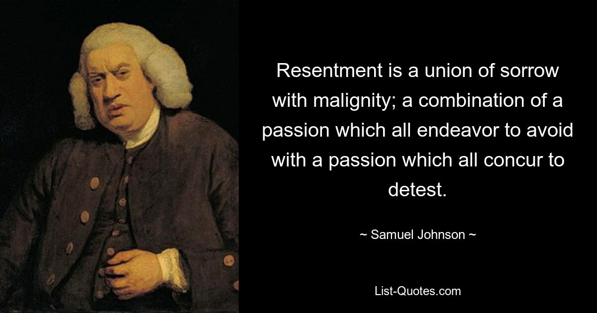 Resentment is a union of sorrow with malignity; a combination of a passion which all endeavor to avoid with a passion which all concur to detest. — © Samuel Johnson