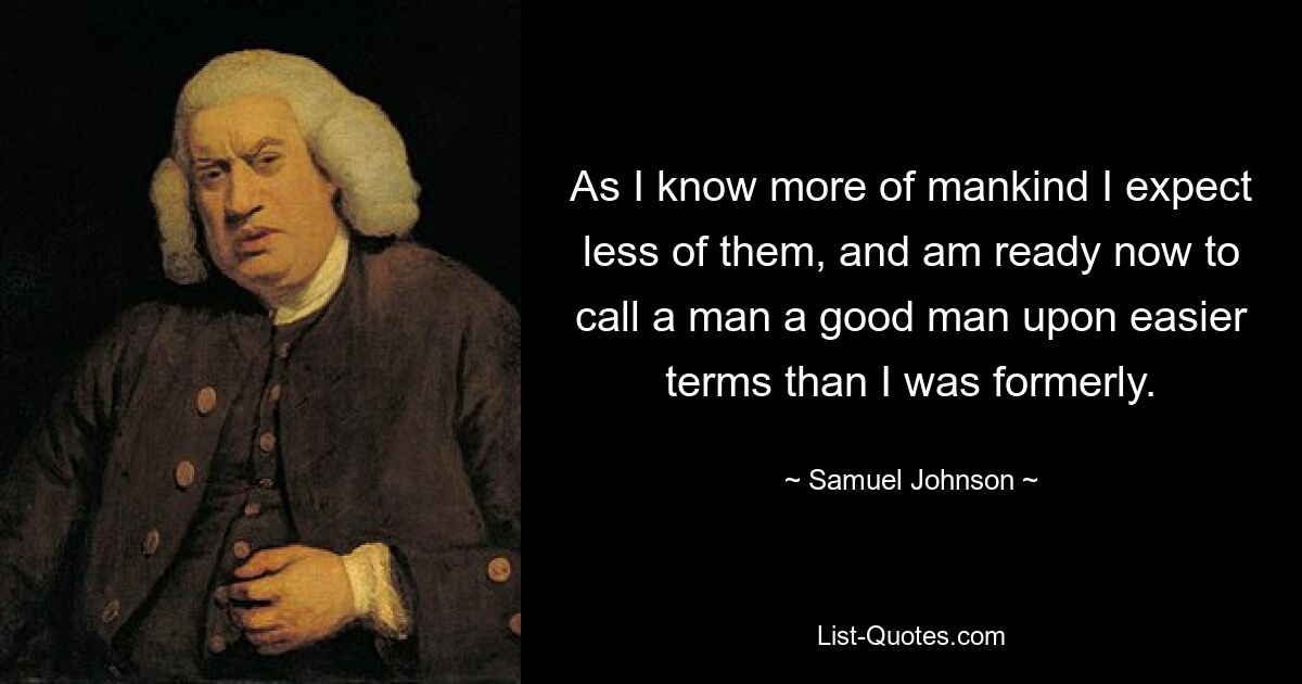 As I know more of mankind I expect less of them, and am ready now to call a man a good man upon easier terms than I was formerly. — © Samuel Johnson