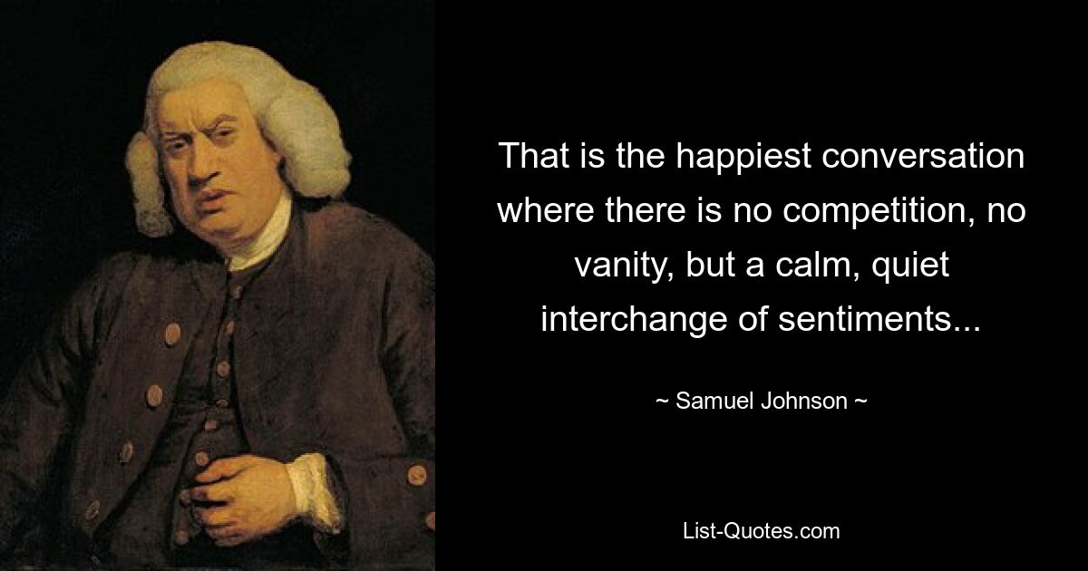 That is the happiest conversation where there is no competition, no vanity, but a calm, quiet interchange of sentiments... — © Samuel Johnson