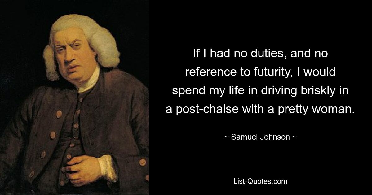 If I had no duties, and no reference to futurity, I would spend my life in driving briskly in a post-chaise with a pretty woman. — © Samuel Johnson