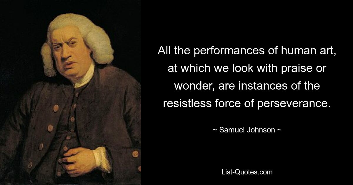 All the performances of human art, at which we look with praise or wonder, are instances of the resistless force of perseverance. — © Samuel Johnson