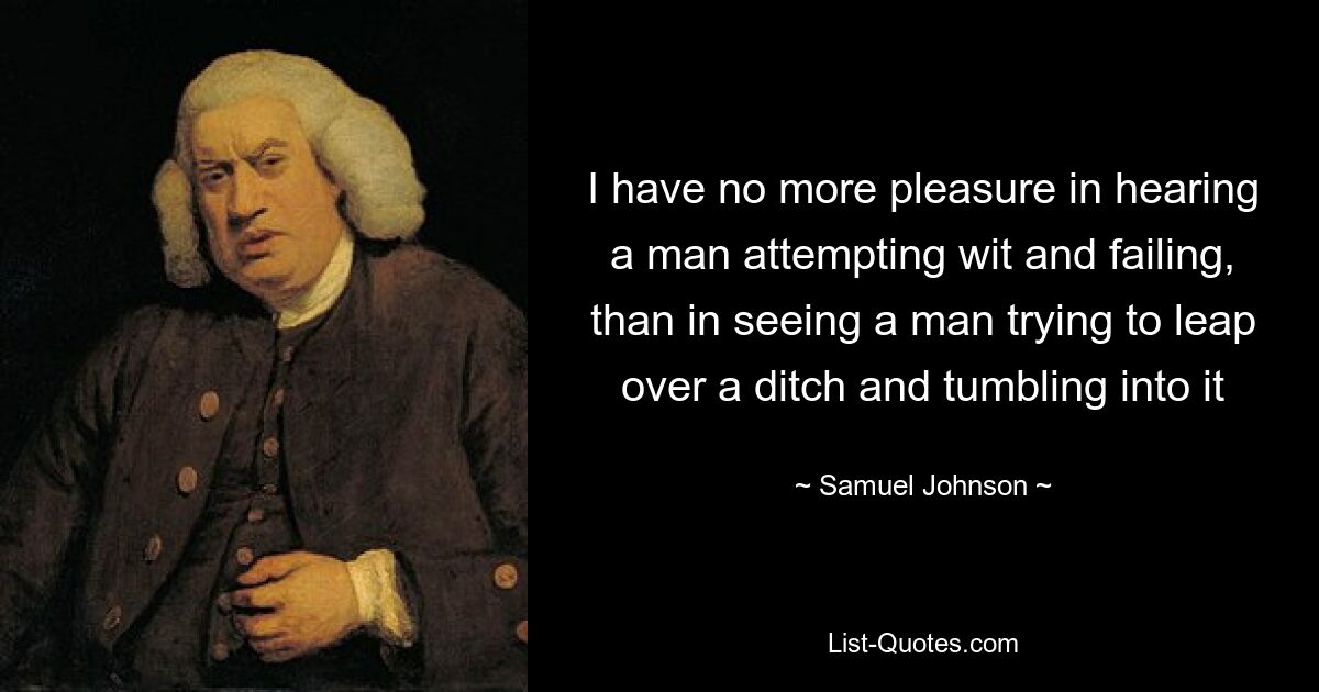 I have no more pleasure in hearing a man attempting wit and failing, than in seeing a man trying to leap over a ditch and tumbling into it — © Samuel Johnson