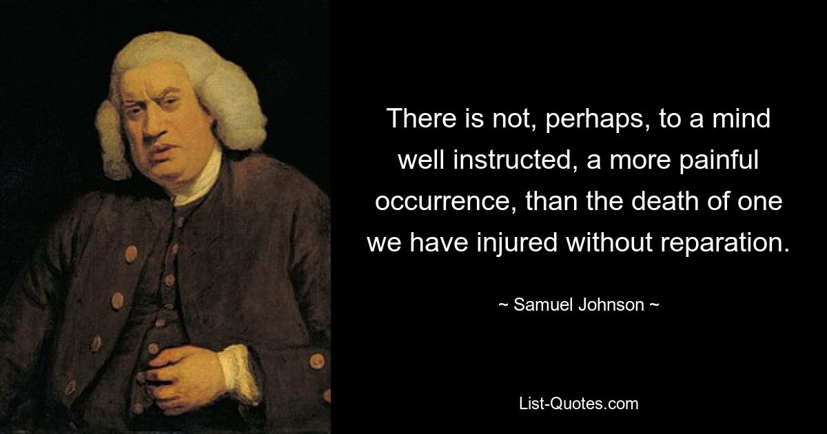 There is not, perhaps, to a mind well instructed, a more painful occurrence, than the death of one we have injured without reparation. — © Samuel Johnson