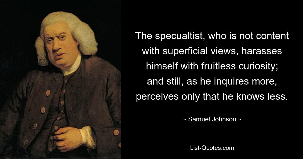 The specualtist, who is not content with superficial views, harasses himself with fruitless curiosity; and still, as he inquires more, perceives only that he knows less. — © Samuel Johnson