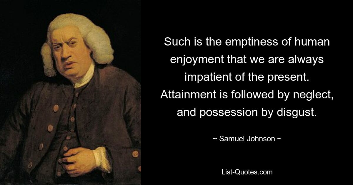 Such is the emptiness of human enjoyment that we are always impatient of the present. Attainment is followed by neglect, and possession by disgust. — © Samuel Johnson