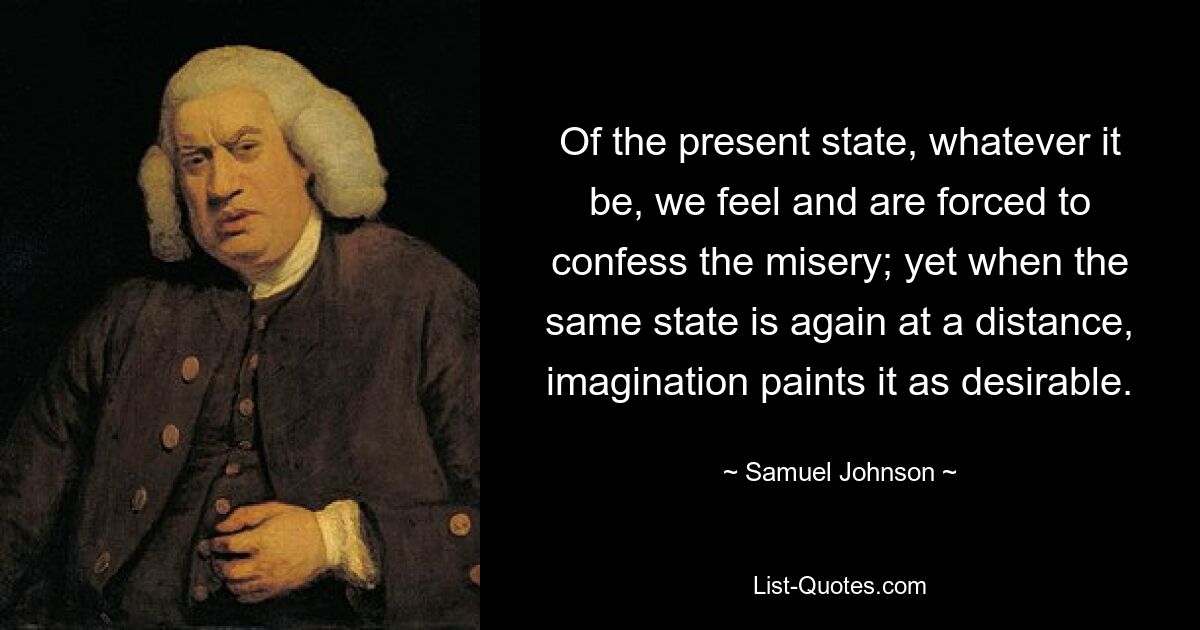 Of the present state, whatever it be, we feel and are forced to confess the misery; yet when the same state is again at a distance, imagination paints it as desirable. — © Samuel Johnson