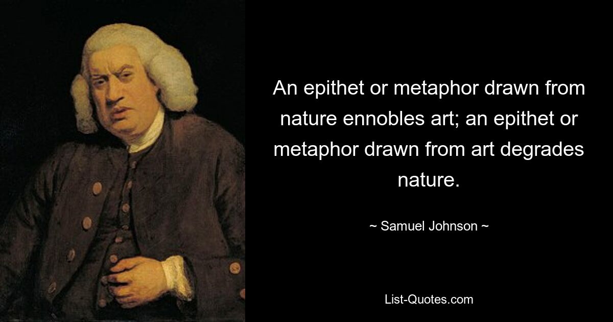 An epithet or metaphor drawn from nature ennobles art; an epithet or metaphor drawn from art degrades nature. — © Samuel Johnson