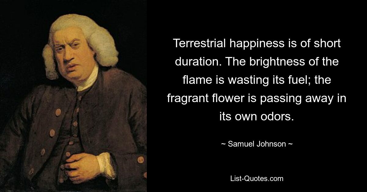 Terrestrial happiness is of short duration. The brightness of the flame is wasting its fuel; the fragrant flower is passing away in its own odors. — © Samuel Johnson