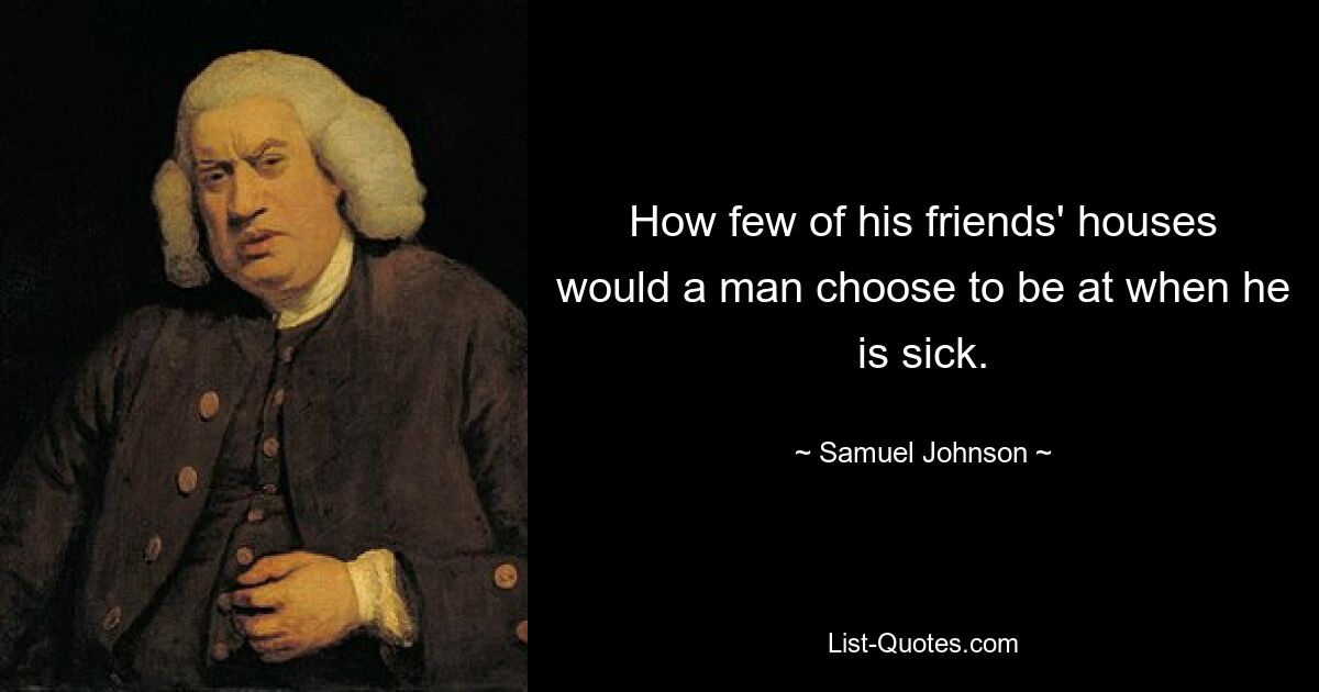 How few of his friends' houses would a man choose to be at when he is sick. — © Samuel Johnson