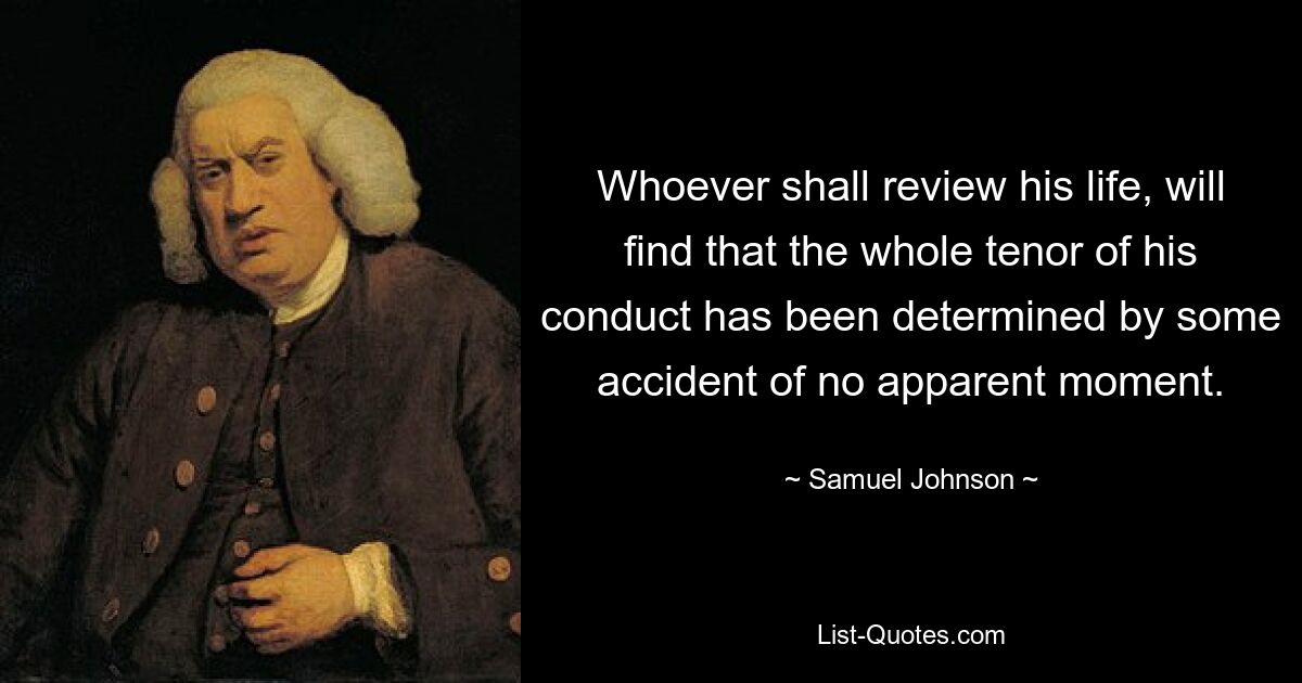 Whoever shall review his life, will find that the whole tenor of his conduct has been determined by some accident of no apparent moment. — © Samuel Johnson