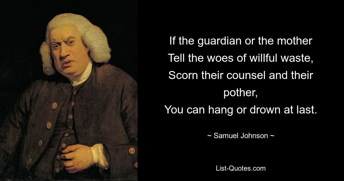 If the guardian or the mother
Tell the woes of willful waste,
Scorn their counsel and their pother,
You can hang or drown at last. — © Samuel Johnson