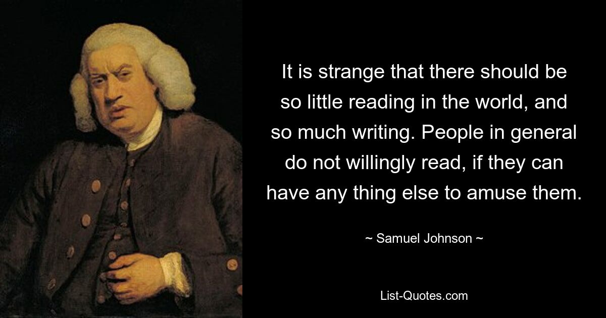 It is strange that there should be so little reading in the world, and so much writing. People in general do not willingly read, if they can have any thing else to amuse them. — © Samuel Johnson