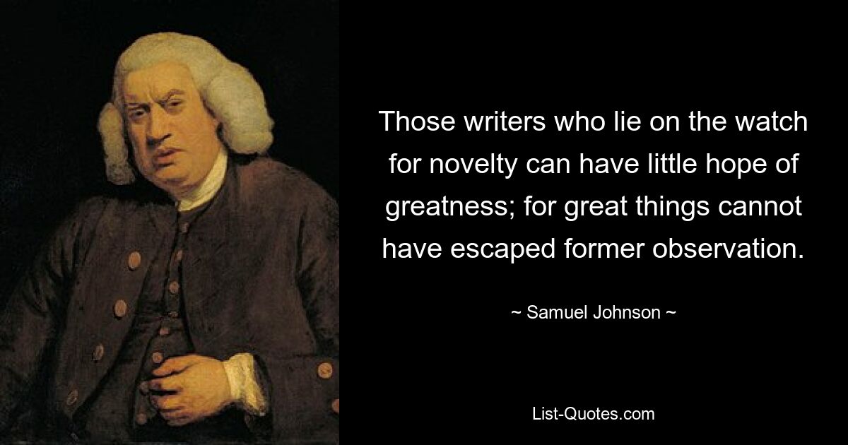 Those writers who lie on the watch for novelty can have little hope of greatness; for great things cannot have escaped former observation. — © Samuel Johnson