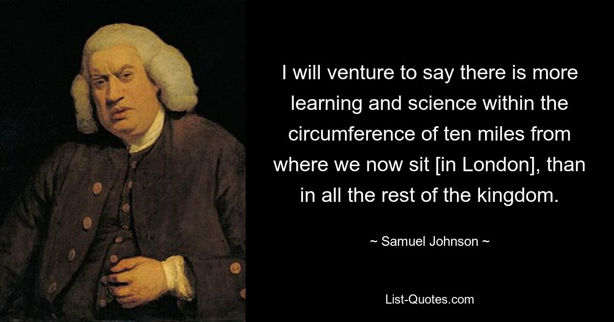 I will venture to say there is more learning and science within the circumference of ten miles from where we now sit [in London], than in all the rest of the kingdom. — © Samuel Johnson