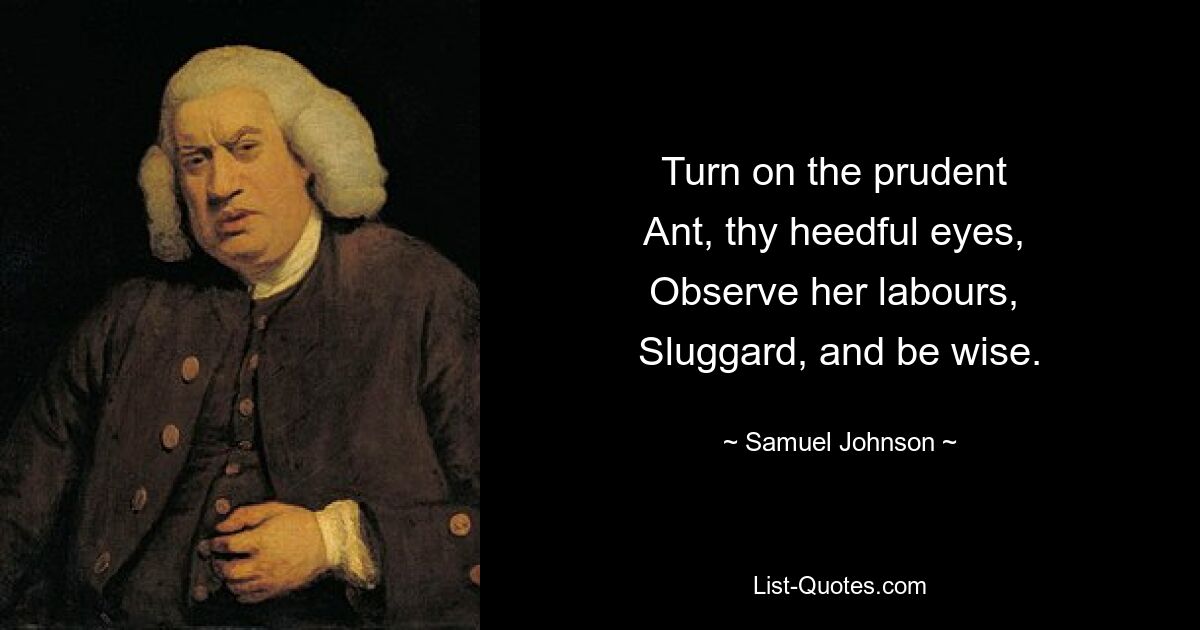 Turn on the prudent 
Ant, thy heedful eyes, 
Observe her labours, 
Sluggard, and be wise. — © Samuel Johnson