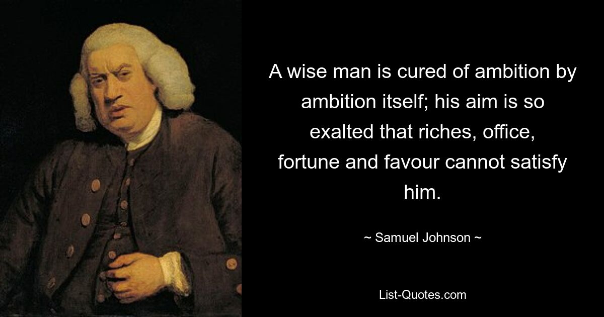 A wise man is cured of ambition by ambition itself; his aim is so exalted that riches, office, fortune and favour cannot satisfy him. — © Samuel Johnson