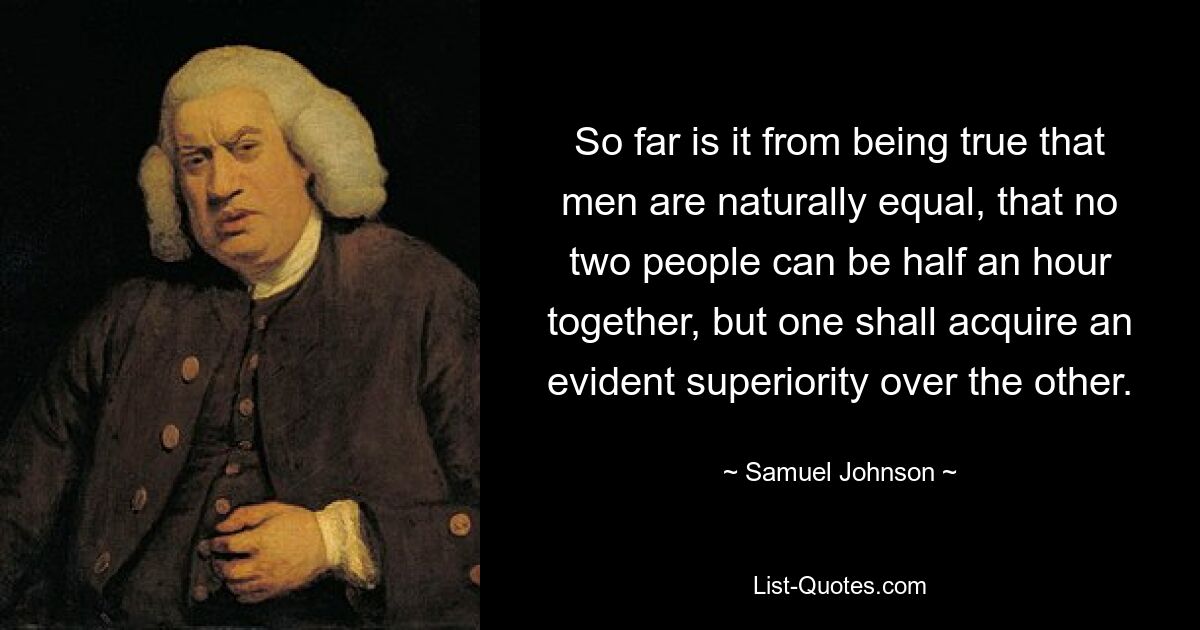 So far is it from being true that men are naturally equal, that no two people can be half an hour together, but one shall acquire an evident superiority over the other. — © Samuel Johnson