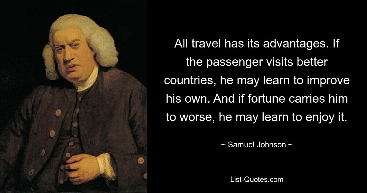 All travel has its advantages. If the passenger visits better countries, he may learn to improve his own. And if fortune carries him to worse, he may learn to enjoy it. — © Samuel Johnson