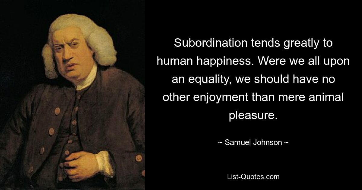 Subordination tends greatly to human happiness. Were we all upon an equality, we should have no other enjoyment than mere animal pleasure. — © Samuel Johnson