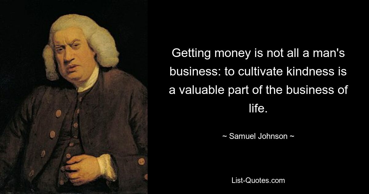 Getting money is not all a man's business: to cultivate kindness is a valuable part of the business of life. — © Samuel Johnson