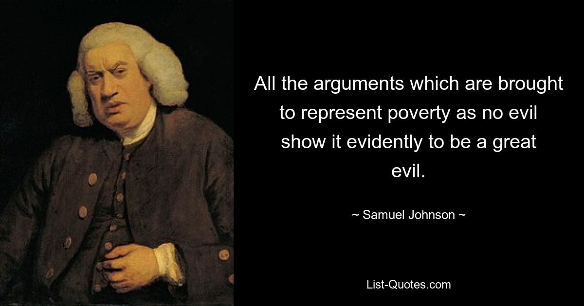 All the arguments which are brought to represent poverty as no evil show it evidently to be a great evil. — © Samuel Johnson