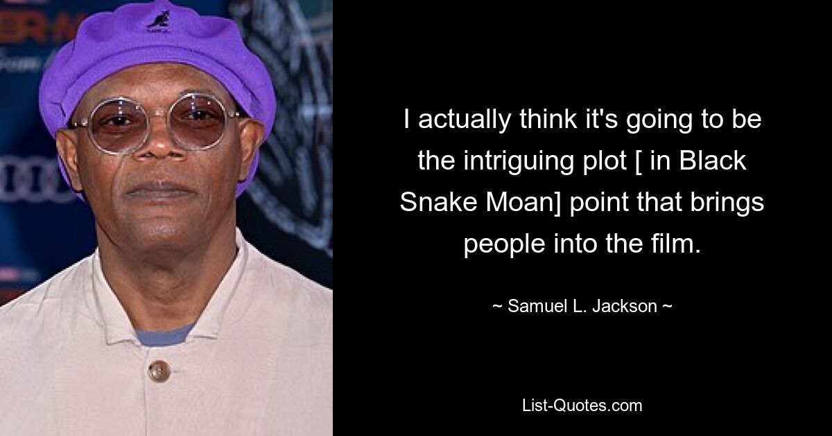 I actually think it's going to be the intriguing plot [ in Black Snake Moan] point that brings people into the film. — © Samuel L. Jackson