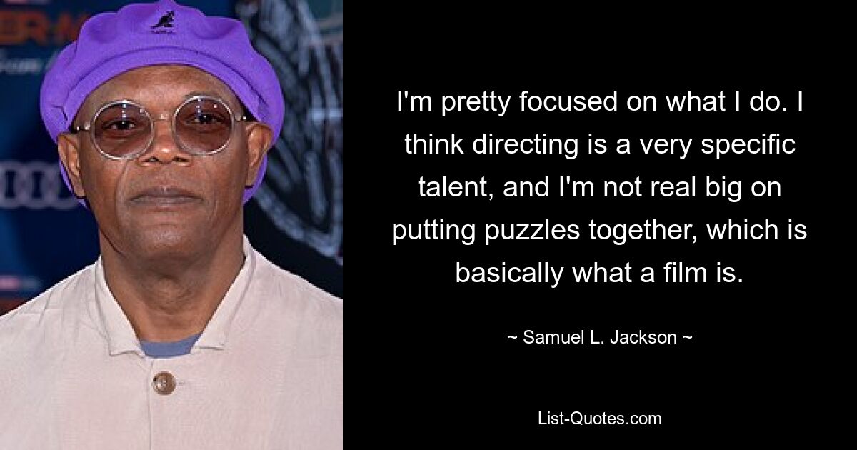 I'm pretty focused on what I do. I think directing is a very specific talent, and I'm not real big on putting puzzles together, which is basically what a film is. — © Samuel L. Jackson