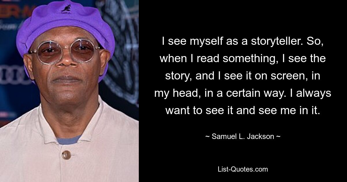 I see myself as a storyteller. So, when I read something, I see the story, and I see it on screen, in my head, in a certain way. I always want to see it and see me in it. — © Samuel L. Jackson