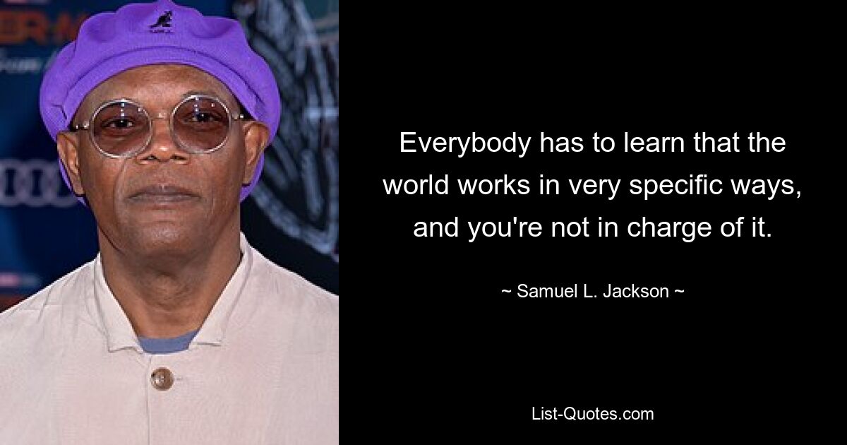 Everybody has to learn that the world works in very specific ways, and you're not in charge of it. — © Samuel L. Jackson