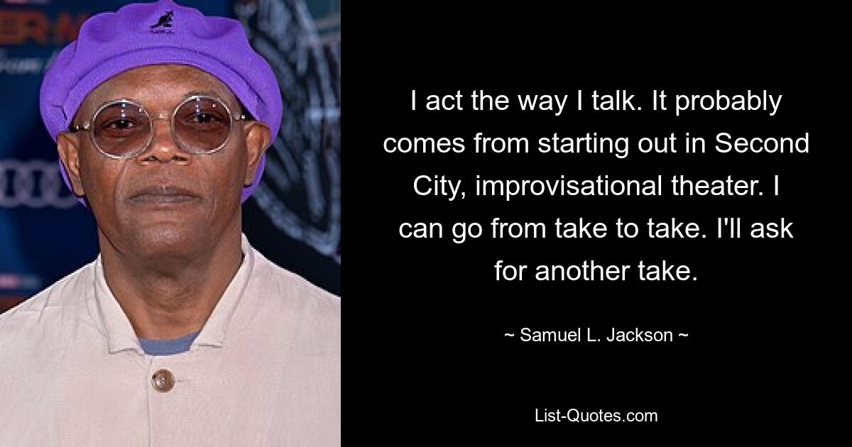 I act the way I talk. It probably comes from starting out in Second City, improvisational theater. I can go from take to take. I'll ask for another take. — © Samuel L. Jackson