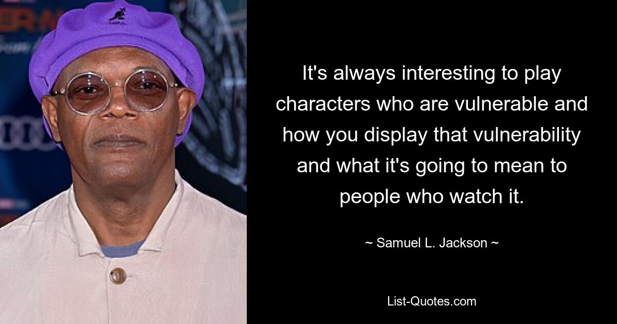 It's always interesting to play characters who are vulnerable and how you display that vulnerability and what it's going to mean to people who watch it. — © Samuel L. Jackson