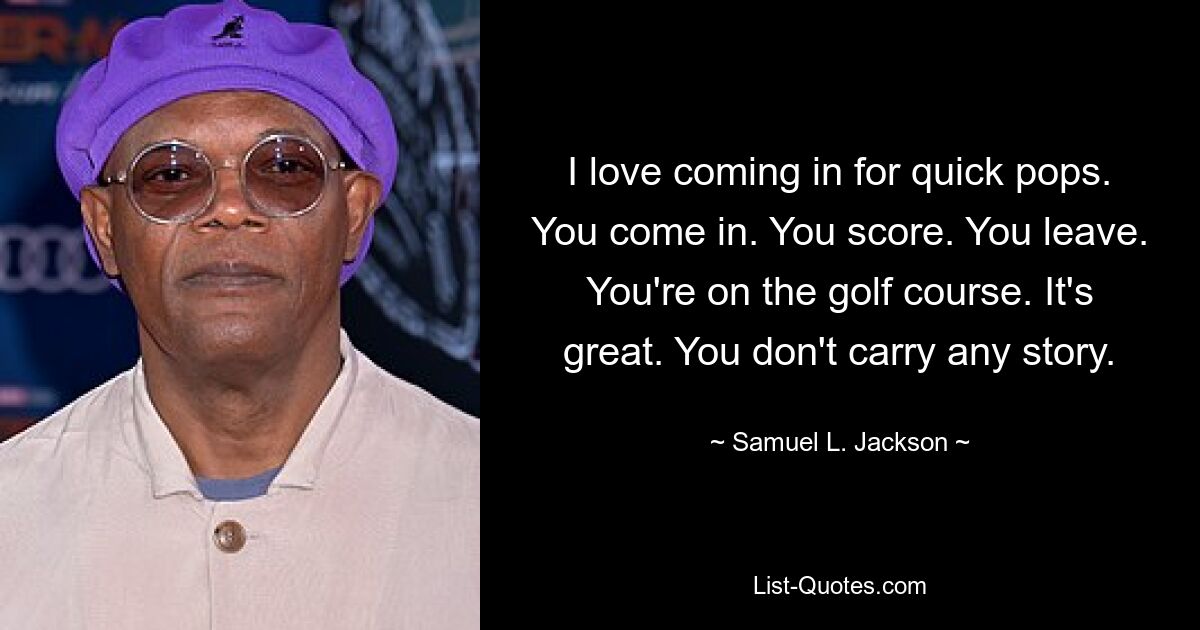 I love coming in for quick pops. You come in. You score. You leave. You're on the golf course. It's great. You don't carry any story. — © Samuel L. Jackson