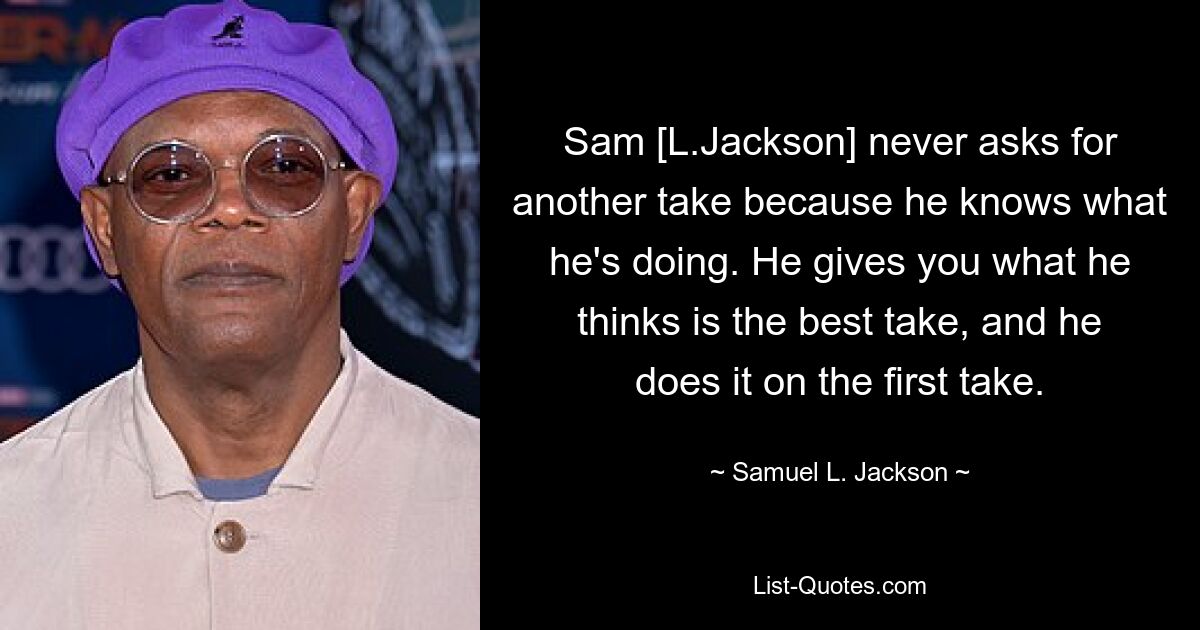 Sam [L.Jackson] never asks for another take because he knows what he's doing. He gives you what he thinks is the best take, and he does it on the first take. — © Samuel L. Jackson