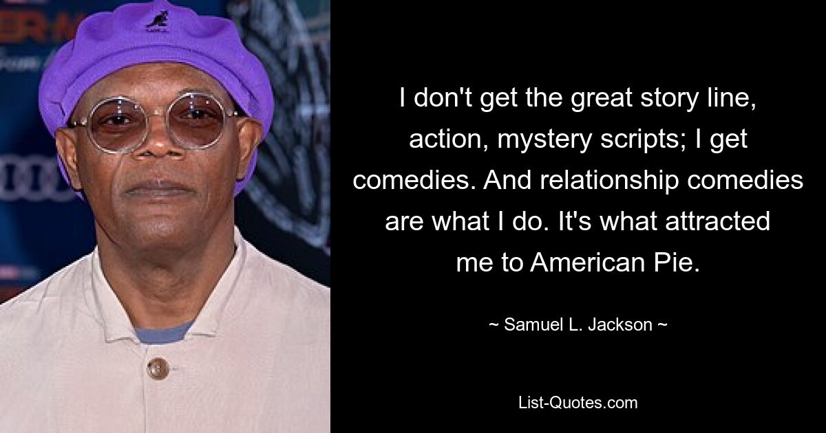 I don't get the great story line, action, mystery scripts; I get comedies. And relationship comedies are what I do. It's what attracted me to American Pie. — © Samuel L. Jackson