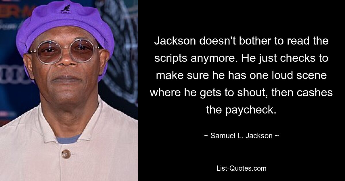 Jackson doesn't bother to read the scripts anymore. He just checks to make sure he has one loud scene where he gets to shout, then cashes the paycheck. — © Samuel L. Jackson