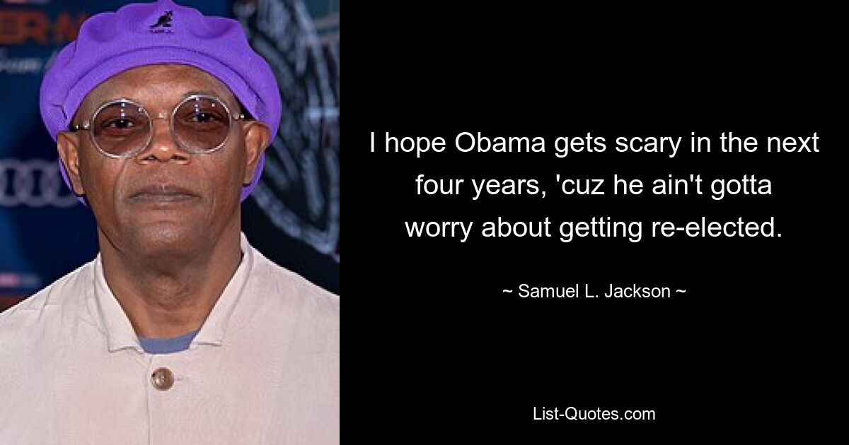 I hope Obama gets scary in the next four years, 'cuz he ain't gotta worry about getting re-elected. — © Samuel L. Jackson