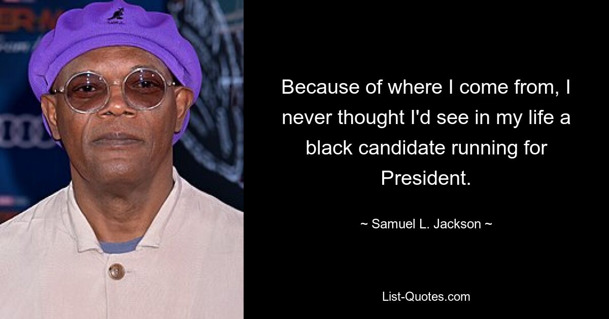 Because of where I come from, I never thought I'd see in my life a black candidate running for President. — © Samuel L. Jackson